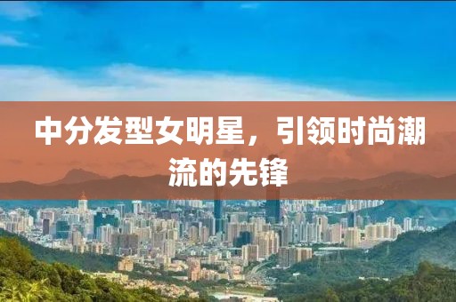 中分發(fā)型女明星，引領(lǐng)時尚潮流的先鋒