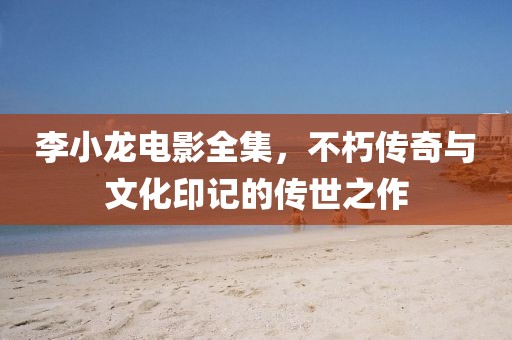 李小龍電影全集，不朽傳奇與文化印記的傳世之作