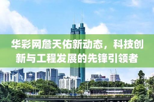 華彩網(wǎng)詹天佑新動態(tài)，科技創(chuàng)新與工程發(fā)展的先鋒引領(lǐng)者