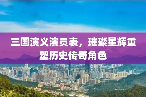 三國演義演員表，璀璨星輝重塑歷史傳奇角色