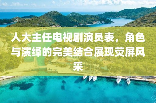 人大主任電視劇演員表，角色與演繹的完美結(jié)合展現(xiàn)熒屏風(fēng)采