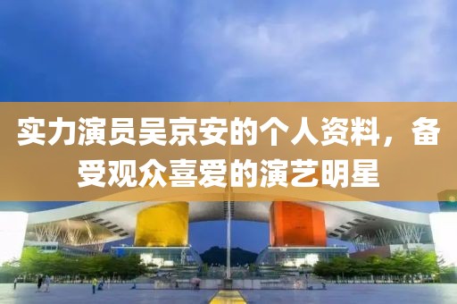實(shí)力演員吳京安的個人資料，備受觀眾喜愛的演藝明星