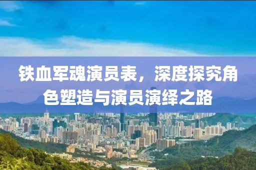 鐵血軍魂演員表，深度探究角色塑造與演員演繹之路