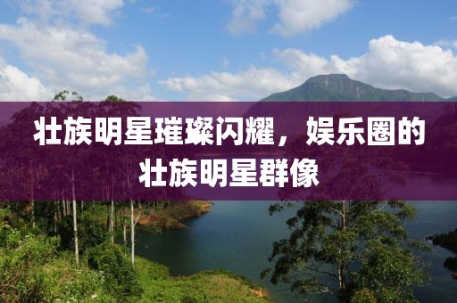 壯族明星璀璨閃耀，娛樂圈的壯族明星群像
