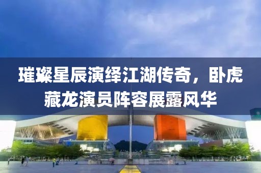 璀璨星辰演繹江湖傳奇，臥虎藏龍演員陣容展露風(fēng)華