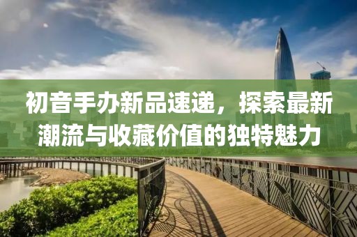 初音手辦新品速遞，探索最新潮流與收藏價(jià)值的獨(dú)特魅力
