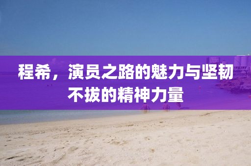 程希，演員之路的魅力與堅韌不拔的精神力量