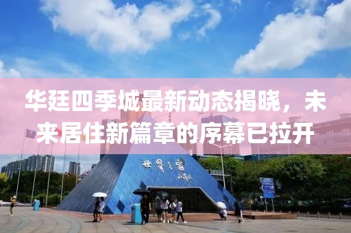 華廷四季城最新動態(tài)揭曉，未來居住新篇章的序幕已拉開