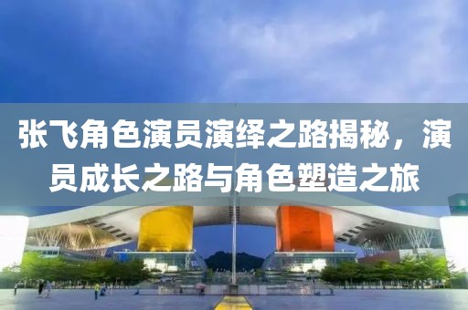 張飛角色演員演繹之路揭秘，演員成長(zhǎng)之路與角色塑造之旅