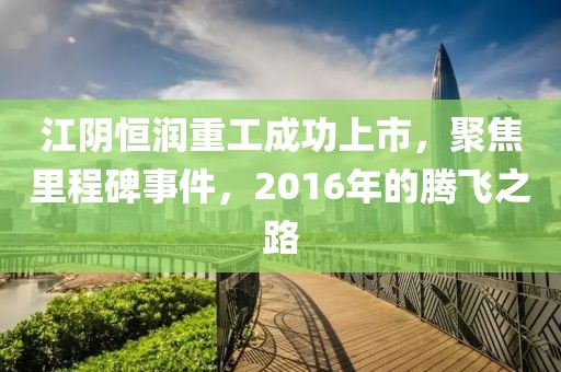 江陰恒潤重工成功上市，聚焦里程碑事件，2016年的騰飛之路