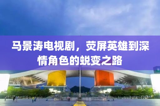 馬景濤電視劇，熒屏英雄到深情角色的蛻變之路