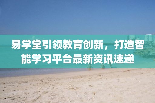 易學(xué)堂引領(lǐng)教育創(chuàng)新，打造智能學(xué)習(xí)平臺(tái)最新資訊速遞