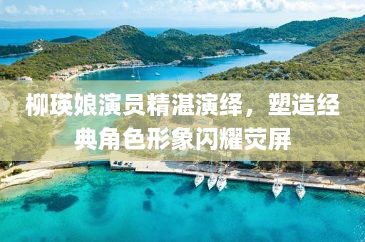 柳瑛娘演員精湛演繹，塑造經(jīng)典角色形象閃耀熒屏