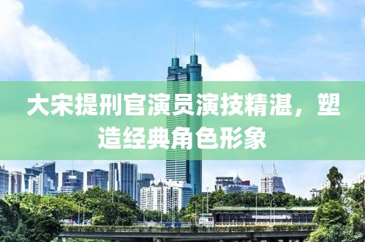 大宋提刑官演員演技精湛，塑造經(jīng)典角色形象