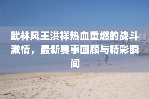 武林風(fēng)王洪祥熱血重燃的戰(zhàn)斗激情，最新賽事回顧與精彩瞬間