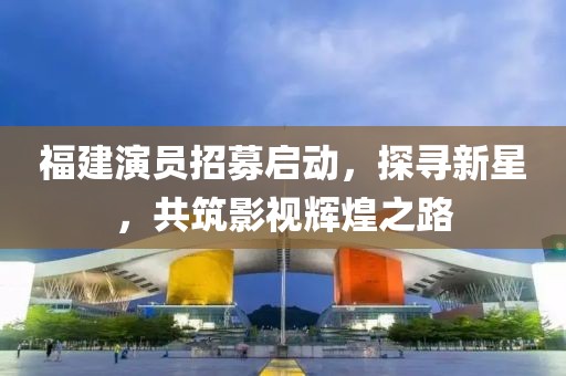 福建演員招募啟動(dòng)，探尋新星，共筑影視輝煌之路