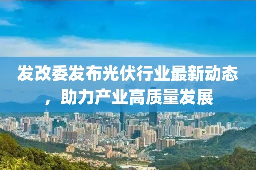 發(fā)改委發(fā)布光伏行業(yè)最新動態(tài)，助力產(chǎn)業(yè)高質(zhì)量發(fā)展