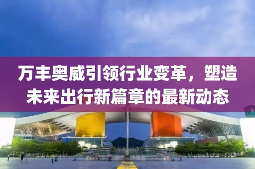 萬豐奧威引領(lǐng)行業(yè)變革，塑造未來出行新篇章的最新動態(tài)