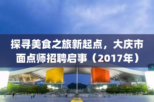 探尋美食之旅新起點，大慶市面點師招聘啟事（2017年）