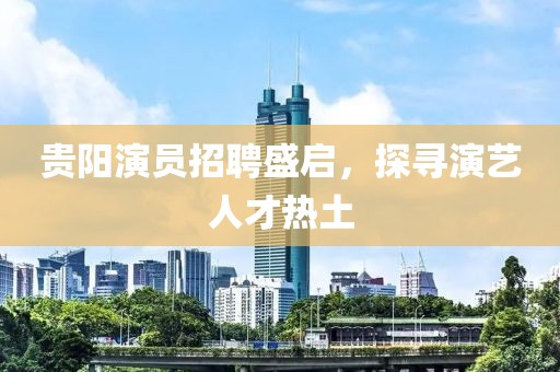 貴陽(yáng)演員招聘盛啟，探尋演藝人才熱土