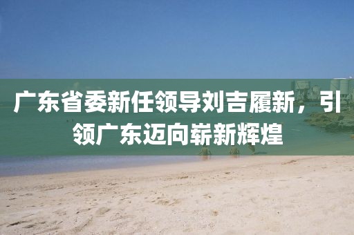 廣東省委新任領導劉吉履新，引領廣東邁向嶄新輝煌
