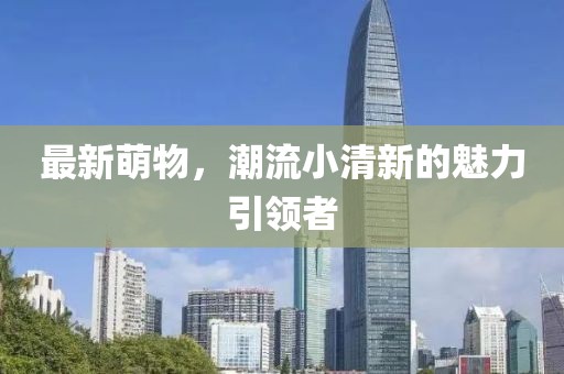 最新萌物，潮流小清新的魅力引領(lǐng)者