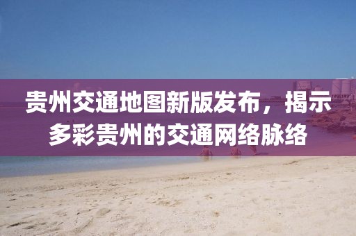 貴州交通地圖新版發(fā)布，揭示多彩貴州的交通網(wǎng)絡脈絡