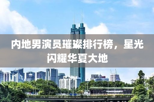 內(nèi)地男演員璀璨排行榜，星光閃耀華夏大地