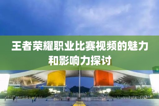 王者榮耀職業(yè)比賽視頻的魅力和影響力探討