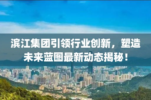 濱江集團引領行業(yè)創(chuàng)新，塑造未來藍圖最新動態(tài)揭秘！
