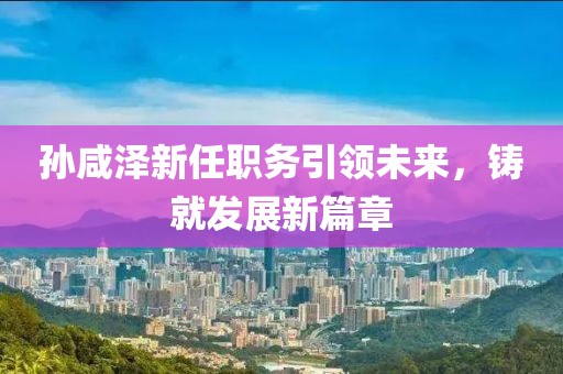 孫咸澤新任職務引領未來，鑄就發(fā)展新篇章
