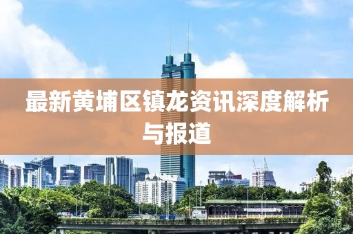 最新黃埔區(qū)鎮(zhèn)龍資訊深度解析與報(bào)道