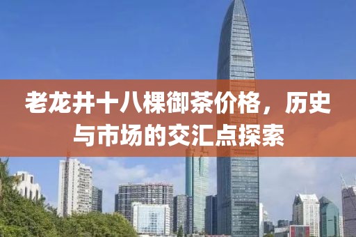老龍井十八棵御茶價格，歷史與市場的交匯點探索