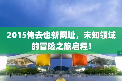 2015俺去也新網(wǎng)址，未知領(lǐng)域的冒險之旅啟程！