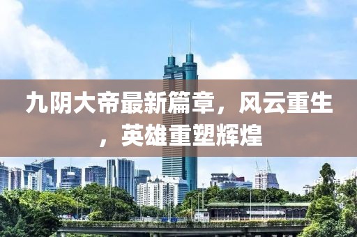 九陰大帝最新篇章，風(fēng)云重生，英雄重塑輝煌