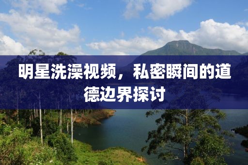 明星洗澡視頻，私密瞬間的道德邊界探討