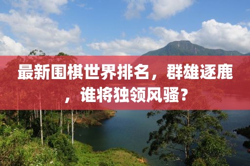 最新圍棋世界排名，群雄逐鹿，誰將獨領(lǐng)風騷？