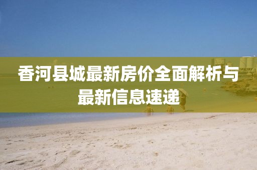 香河縣城最新房價全面解析與最新信息速遞